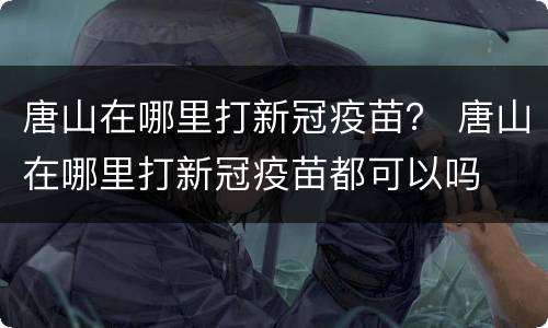 唐山在哪里打新冠疫苗？ 唐山在哪里打新冠疫苗都可以吗