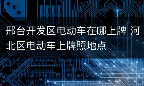 邢台开发区电动车在哪上牌 河北区电动车上牌照地点