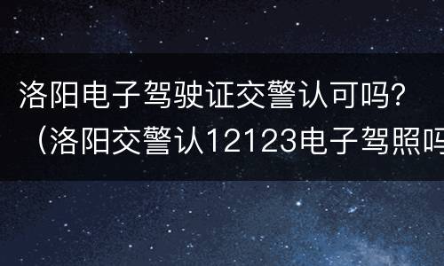 洛阳电子驾驶证交警认可吗？（洛阳交警认12123电子驾照吗）