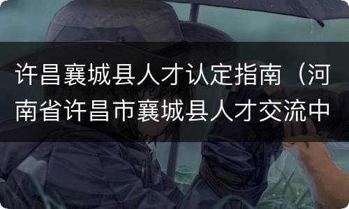 许昌襄城县人才认定指南（河南省许昌市襄城县人才交流中心）