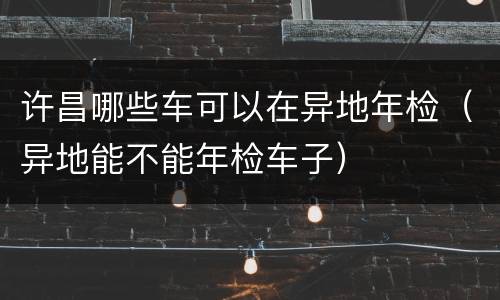 许昌哪些车可以在异地年检（异地能不能年检车子）