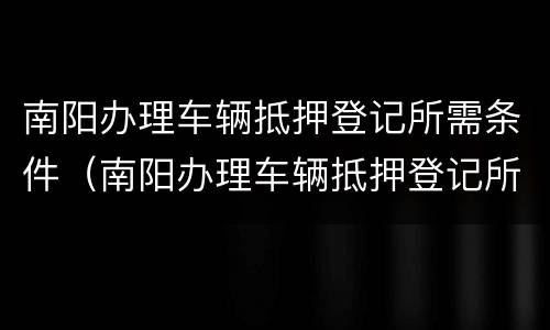 南阳办理车辆抵押登记所需条件（南阳办理车辆抵押登记所需条件是什么）