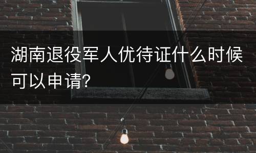 湖南退役军人优待证什么时候可以申请？
