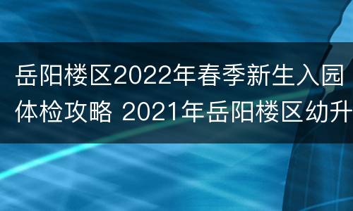 岳阳楼区2022年春季新生入园体检攻略 2021年岳阳楼区幼升小报名时间