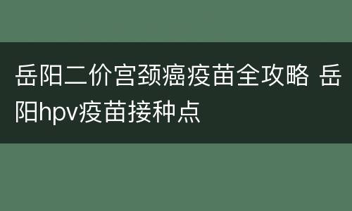 岳阳二价宫颈癌疫苗全攻略 岳阳hpv疫苗接种点