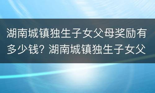 湖南城镇独生子女父母奖励有多少钱? 湖南城镇独生子女父母奖励有多少钱啊