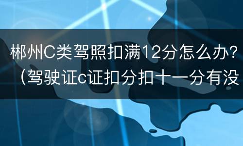 郴州C类驾照扣满12分怎么办？（驾驶证c证扣分扣十一分有没有事）