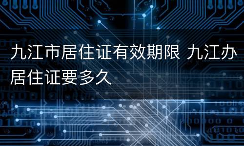 九江市居住证有效期限 九江办居住证要多久