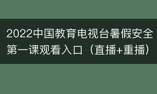 2022中国教育电视台暑假安全第一课观看入口（直播+重播）