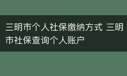 三明市个人社保缴纳方式 三明市社保查询个人账户