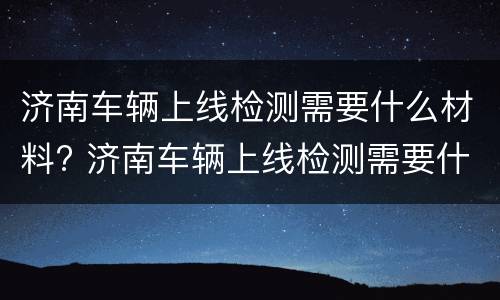 济南车辆上线检测需要什么材料? 济南车辆上线检测需要什么材料和手续
