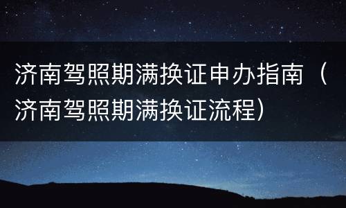 济南驾照期满换证申办指南（济南驾照期满换证流程）