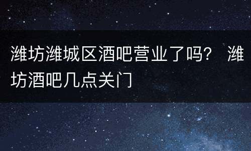潍坊潍城区酒吧营业了吗？ 潍坊酒吧几点关门