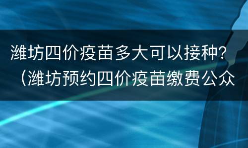 潍坊四价疫苗多大可以接种？（潍坊预约四价疫苗缴费公众号）