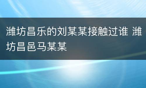 潍坊昌乐的刘某某接触过谁 潍坊昌邑马某某