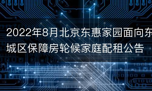2022年8月北京东惠家园面向东城区保障房轮候家庭配租公告