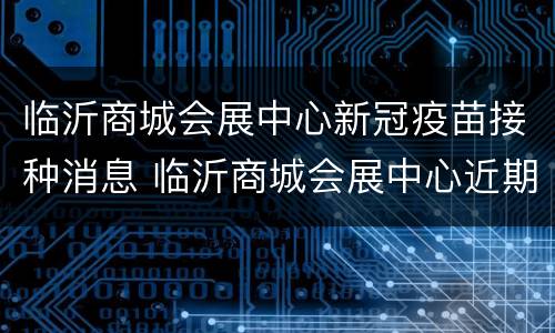 临沂商城会展中心新冠疫苗接种消息 临沂商城会展中心近期展会