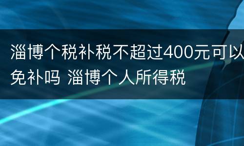 淄博个税补税不超过400元可以免补吗 淄博个人所得税