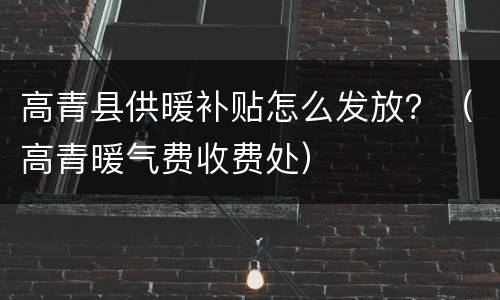 高青县供暖补贴怎么发放？（高青暖气费收费处）