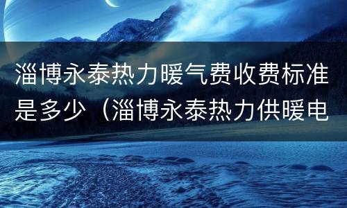 淄博永泰热力暖气费收费标准是多少（淄博永泰热力供暖电话）