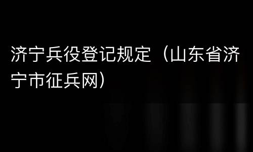 济宁兵役登记规定（山东省济宁市征兵网）