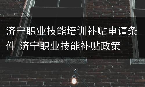 济宁职业技能培训补贴申请条件 济宁职业技能补贴政策