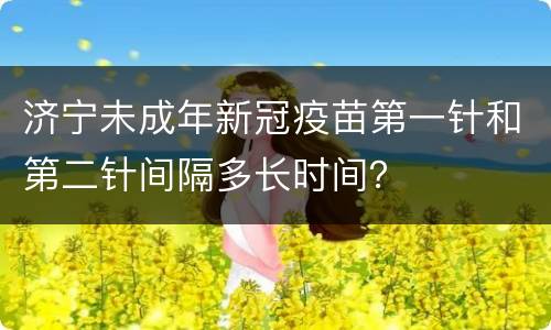 济宁未成年新冠疫苗第一针和第二针间隔多长时间？