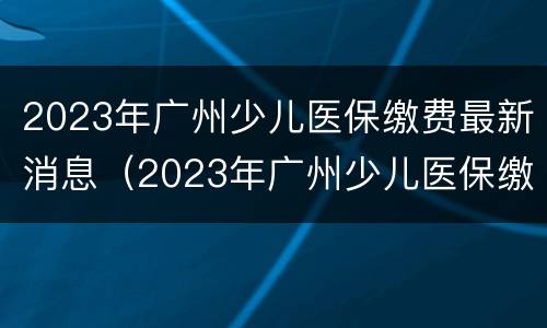 2023年广州少儿医保缴费最新消息（2023年广州少儿医保缴费最新消息公布）