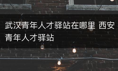 武汉青年人才驿站在哪里 西安青年人才驿站