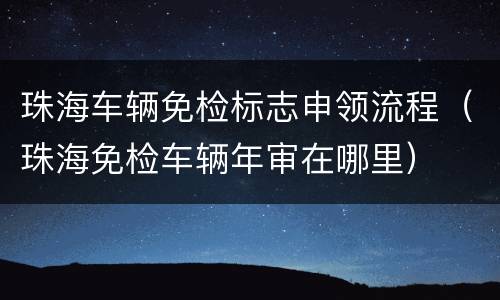珠海车辆免检标志申领流程（珠海免检车辆年审在哪里）