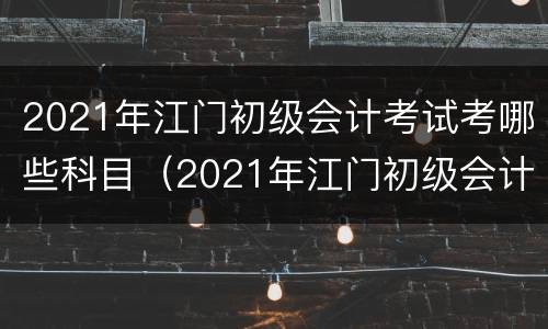 2021年江门初级会计考试考哪些科目（2021年江门初级会计考试考哪些科目及格）