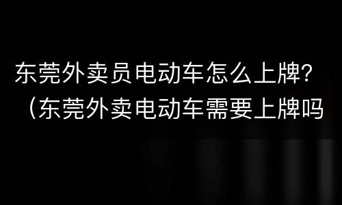 东莞外卖员电动车怎么上牌？（东莞外卖电动车需要上牌吗）