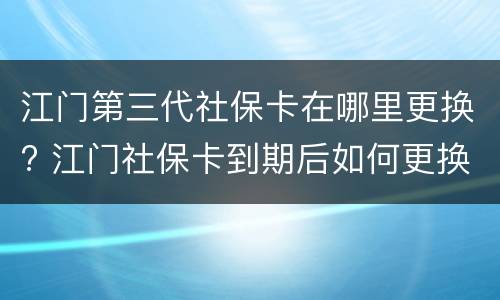 江门第三代社保卡在哪里更换? 江门社保卡到期后如何更换