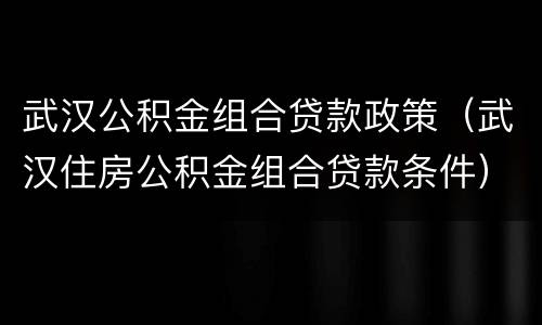 武汉公积金组合贷款政策（武汉住房公积金组合贷款条件）