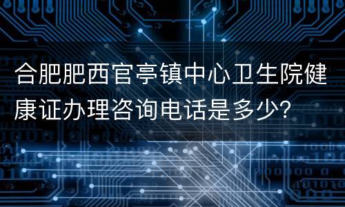 合肥肥西官亭镇中心卫生院健康证办理咨询电话是多少？