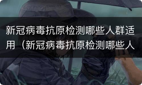 新冠病毒抗原检测哪些人群适用（新冠病毒抗原检测哪些人群适用）