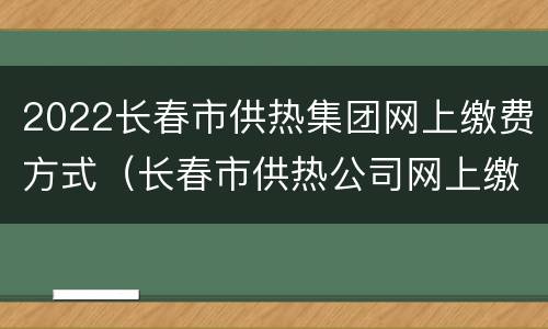 2022长春市供热集团网上缴费方式（长春市供热公司网上缴费）
