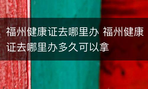 福州健康证去哪里办 福州健康证去哪里办多久可以拿