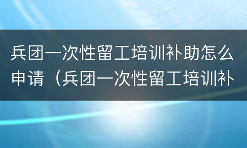 兵团一次性留工培训补助怎么申请（兵团一次性留工培训补助怎么申请不了）