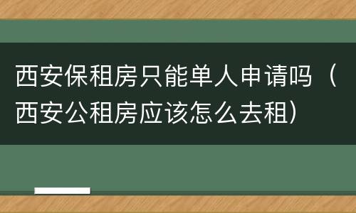 西安保租房只能单人申请吗（西安公租房应该怎么去租）
