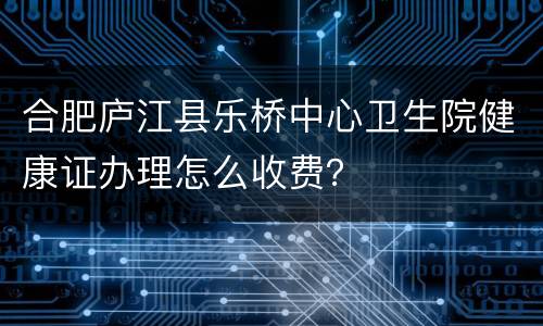 合肥庐江县乐桥中心卫生院健康证办理怎么收费？