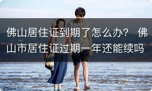 佛山居住证到期了怎么办？ 佛山市居住证过期一年还能续吗