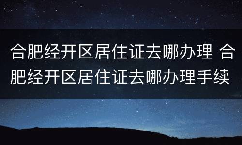 合肥经开区居住证去哪办理 合肥经开区居住证去哪办理手续