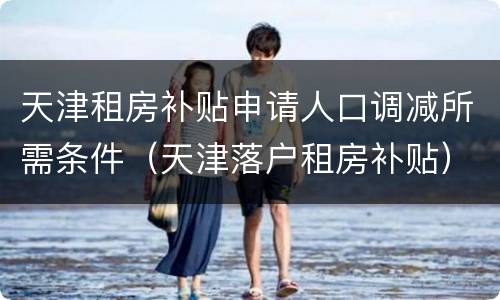 天津租房补贴申请人口调减所需条件（天津落户租房补贴）