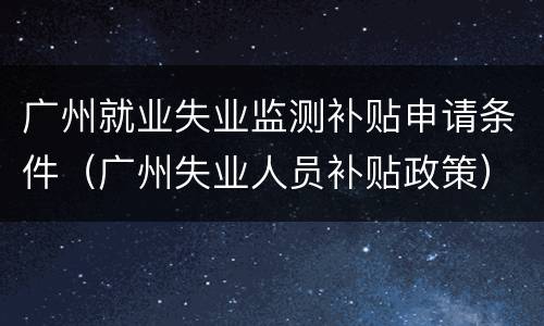 广州就业失业监测补贴申请条件（广州失业人员补贴政策）