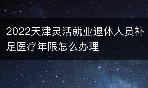 2022天津灵活就业退休人员补足医疗年限怎么办理