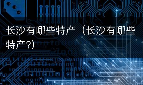 长沙有哪些特产（长沙有哪些特产?）
