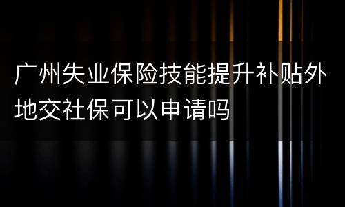广州失业保险技能提升补贴外地交社保可以申请吗
