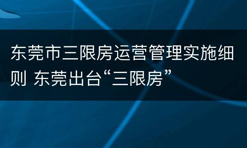 东莞市三限房运营管理实施细则 东莞出台“三限房”