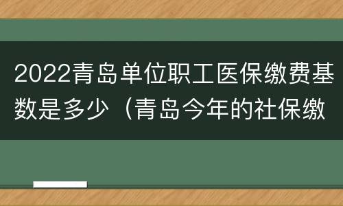 2022青岛单位职工医保缴费基数是多少（青岛今年的社保缴费基数）
